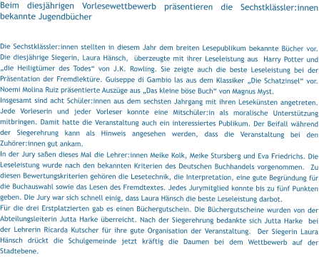 Beim diesjährigen Vorlesewettbewerb präsentieren die Sechstklässler:innen bekannte Jugendbücher  Die Sechstklässler:innen stellten in diesem Jahr dem breiten Lesepublikum bekannte Bücher vor. Die diesjährige Siegerin, Laura Hänsch,  überzeugte mit ihrer Leseleistung aus  Harry Potter und „die Heiligtümer des Todes“ von J.K. Rowling. Sie zeigte auch die beste Leseleistung bei der Präsentation der Fremdlektüre. Guiseppe di Gambio las aus dem Klassiker „Die Schatzinsel“ vor. Noemi Molina Ruiz präsentierte Auszüge aus „Das kleine böse Buch“ von Magnus Myst. Insgesamt sind acht Schüler:innen aus dem sechsten Jahrgang mit ihren Lesekünsten angetreten. Jede Vorleserin und jeder Vorleser konnte eine Mitschüler:in als moralische Unterstützung mitbringen. Damit hatte die Veranstaltung auch ein interessiertes Publikum. Der Beifall während der Siegerehrung kann als Hinweis angesehen werden, dass die Veranstaltung bei den Zuhörer:innen gut ankam. In der Jury saßen dieses Mal die Lehrer:innen Meike Kolk, Meike Stursberg und Eva Friedrichs. Die Leseleistung wurde nach den bekannten Kriterien des Deutschen Buchhandels vorgenommen.  Zu diesen Bewertungskriterien gehören die Lesetechnik, die Interpretation, eine gute Begründung für die Buchauswahl sowie das Lesen des Fremdtextes. Jedes Jurymitglied konnte bis zu fünf Punkten geben. Die Jury war sich schnell einig, dass Laura Hänsch die beste Leseleistung darbot.  Für die drei Erstplatzierten gab es einen Büchergutschein. Die Büchergutscheine wurden von der Abteilungsleiterin Jutta Harke überreicht. Nach der Siegerehrung bedankte sich Jutta Harke  bei der Lehrerin Ricarda Kutscher für ihre gute Organisation der Veranstaltung.  Der Siegerin Laura Hänsch drückt die Schulgemeinde jetzt kräftig die Daumen bei dem Wettbewerb auf der Stadtebene.